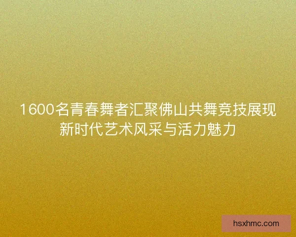 1600名青春舞者汇聚佛山共舞竞技展现新时代艺术风采与活力魅力