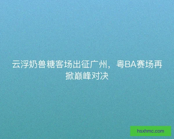 云浮奶兽糖客场出征广州，粤BA赛场再掀巅峰对决