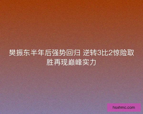 樊振东半年后强势回归 逆转3比2惊险取胜再现巅峰实力