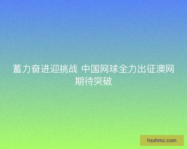 蓄力奋进迎挑战 中国网球全力出征澳网期待突破