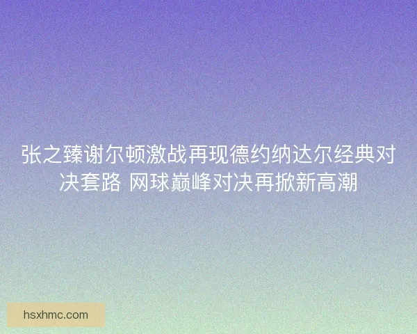 张之臻谢尔顿激战再现德约纳达尔经典对决套路 网球巅峰对决再掀新高潮