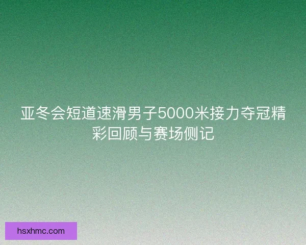 亚冬会短道速滑男子5000米接力夺冠精彩回顾与赛场侧记