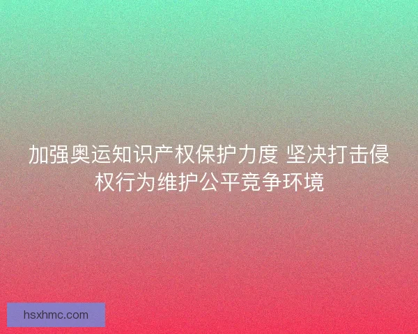 加强奥运知识产权保护力度 坚决打击侵权行为维护公平竞争环境