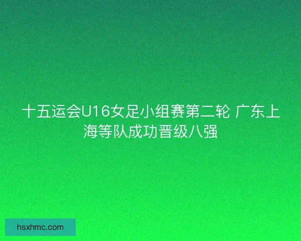 十五运会U16女足小组赛第二轮 广东上海等队成功晋级八强