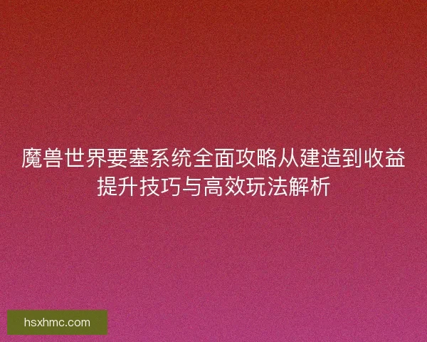 魔兽世界要塞系统全面攻略从建造到收益提升技巧与高效玩法解析