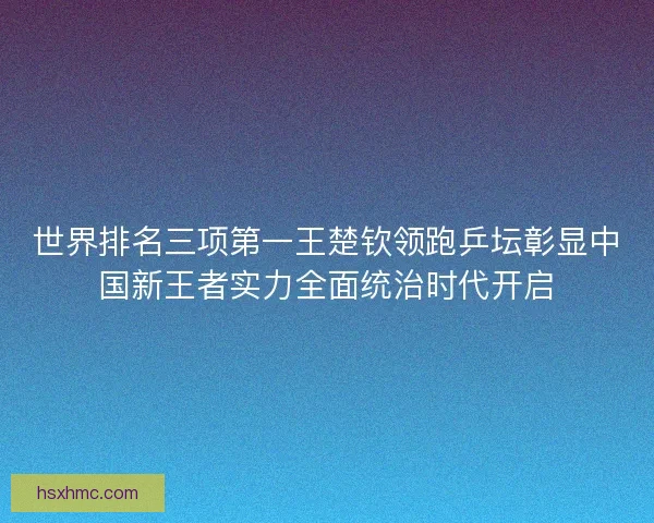 世界排名三项第一王楚钦领跑乒坛彰显中国新王者实力全面统治时代开启