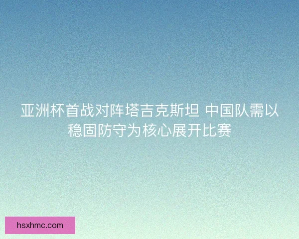 亚洲杯首战对阵塔吉克斯坦 中国队需以稳固防守为核心展开比赛