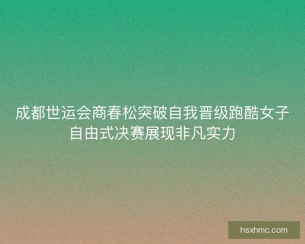 成都世运会商春松突破自我晋级跑酷女子自由式决赛展现非凡实力