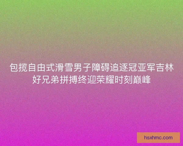 包揽自由式滑雪男子障碍追逐冠亚军吉林好兄弟拼搏终迎荣耀时刻巅峰