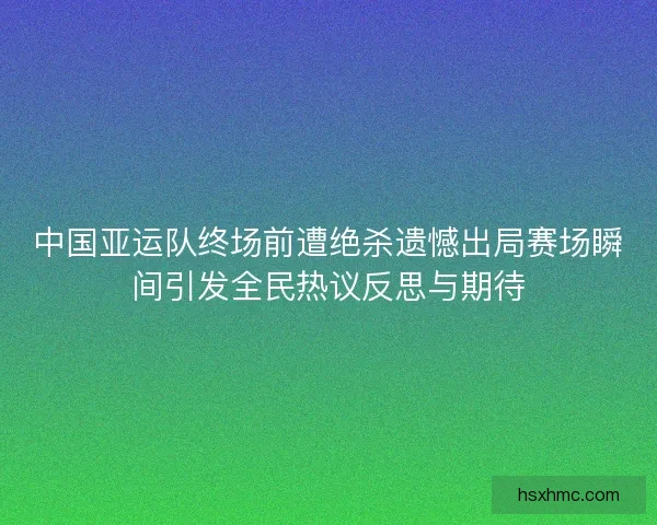 中国亚运队终场前遭绝杀遗憾出局赛场瞬间引发全民热议反思与期待