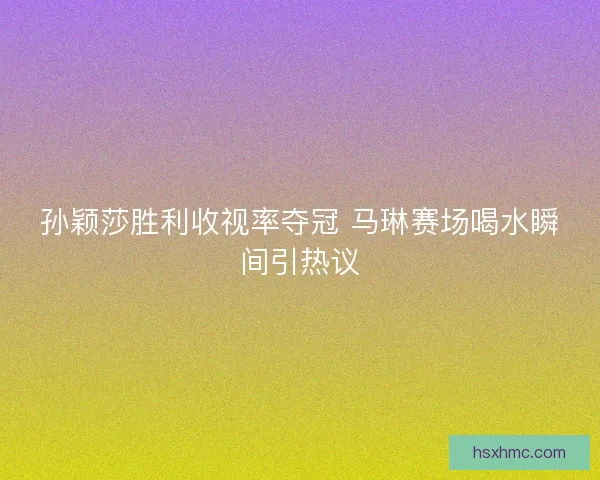 孙颖莎胜利收视率夺冠 马琳赛场喝水瞬间引热议