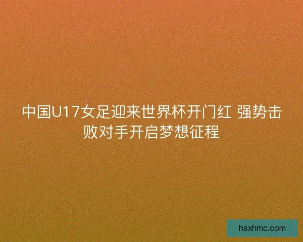 中国U17女足迎来世界杯开门红 强势击败对手开启梦想征程 中国U17女足迎来世界杯开门红 强势击败对手开启梦想征程