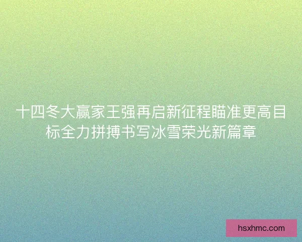 十四冬大赢家王强再启新征程瞄准更高目标全力拼搏书写冰雪荣光新篇章