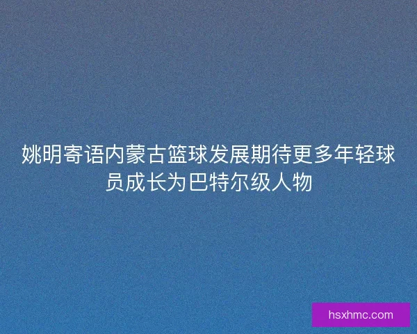 姚明寄语内蒙古篮球发展期待更多年轻球员成长为巴特尔级人物 姚明寄语内蒙古篮球发展期待更多年轻球员成长为巴特尔级人物