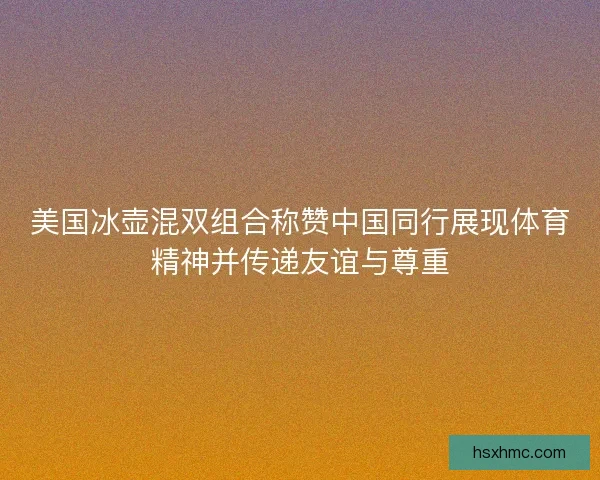 美国冰壶混双组合称赞中国同行展现体育精神并传递友谊与尊重